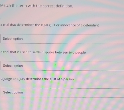 Match the term with the correct definition. 
a trial that determines the legal guilt or innocence of a defendant 
Select option 
a trial that is used to settle disputes between two people 
Select option 
a judge or a jury determines the guilt of a person 
Select option