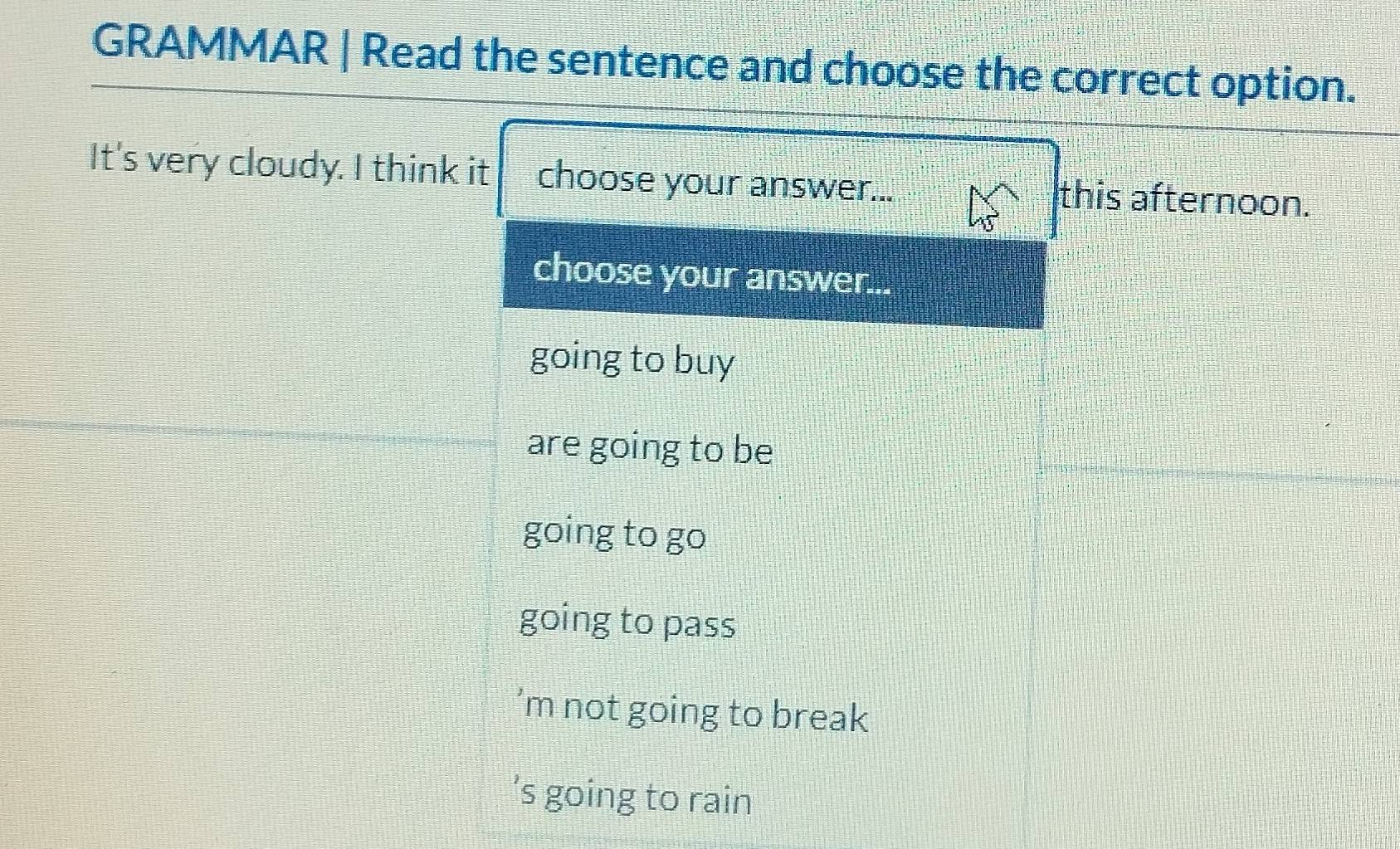 GRAMMAR | Read the sentence and choose the correct option.
It's very cloudy. I think it choose your answer... this afternoon.
choose your answer...
going to buy
are going to be
going to go
going to pass
’m not going to break
’s going to rain