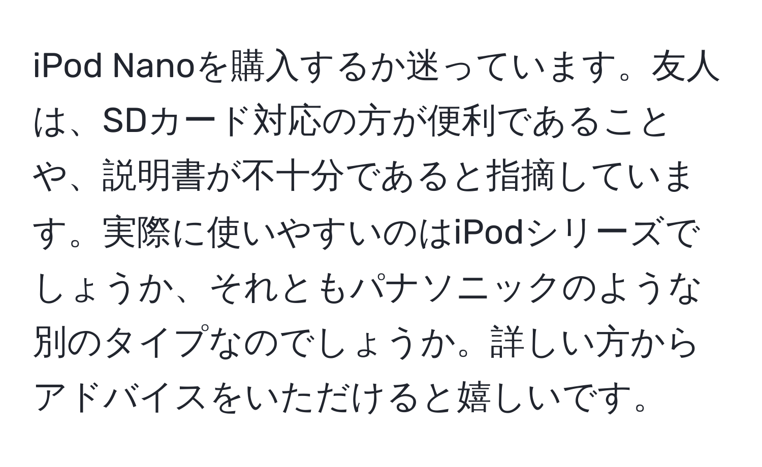 iPod Nanoを購入するか迷っています。友人は、SDカード対応の方が便利であることや、説明書が不十分であると指摘しています。実際に使いやすいのはiPodシリーズでしょうか、それともパナソニックのような別のタイプなのでしょうか。詳しい方からアドバイスをいただけると嬉しいです。