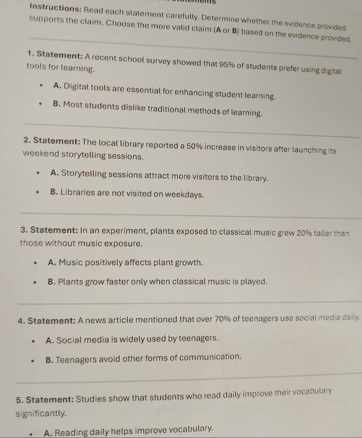 rents
Instructions: Read each statement carefully. Determine whether the evidence provided
_
supports the claim. Choose the more valid claim (A or B) based on the evidence provided.
1. Statement: A recent school survey showed that 95% of students prefer using digital
tools for learning.
A. Digital tools are essential for enhancing student learning.
B. Most students dislike traditional methods of learning.
_
2. Statement: The local library reported a 50% increase in visitors after launching its
weekend storytelling sessions.
A. Storytelling sessions attract more visitors to the library.
B. Libraries are not visited on weekdays.
_
3. Statement: In an experiment, plants exposed to classical music grew 20% taller than
those without music exposure.
A. Music positively affects plant growth.
B. Plants grow faster only when classical music is played.
_
4. Statement: A news article mentioned that over 70% of teenagers use social media daily.
A. Social media is widely used by teenagers.
B. Teenagers avoid other forms of communication.
_
5. Statement: Studies show that students who read daily improve their vocabulary
significantly.
A. Reading daily helps improve vocabulary.