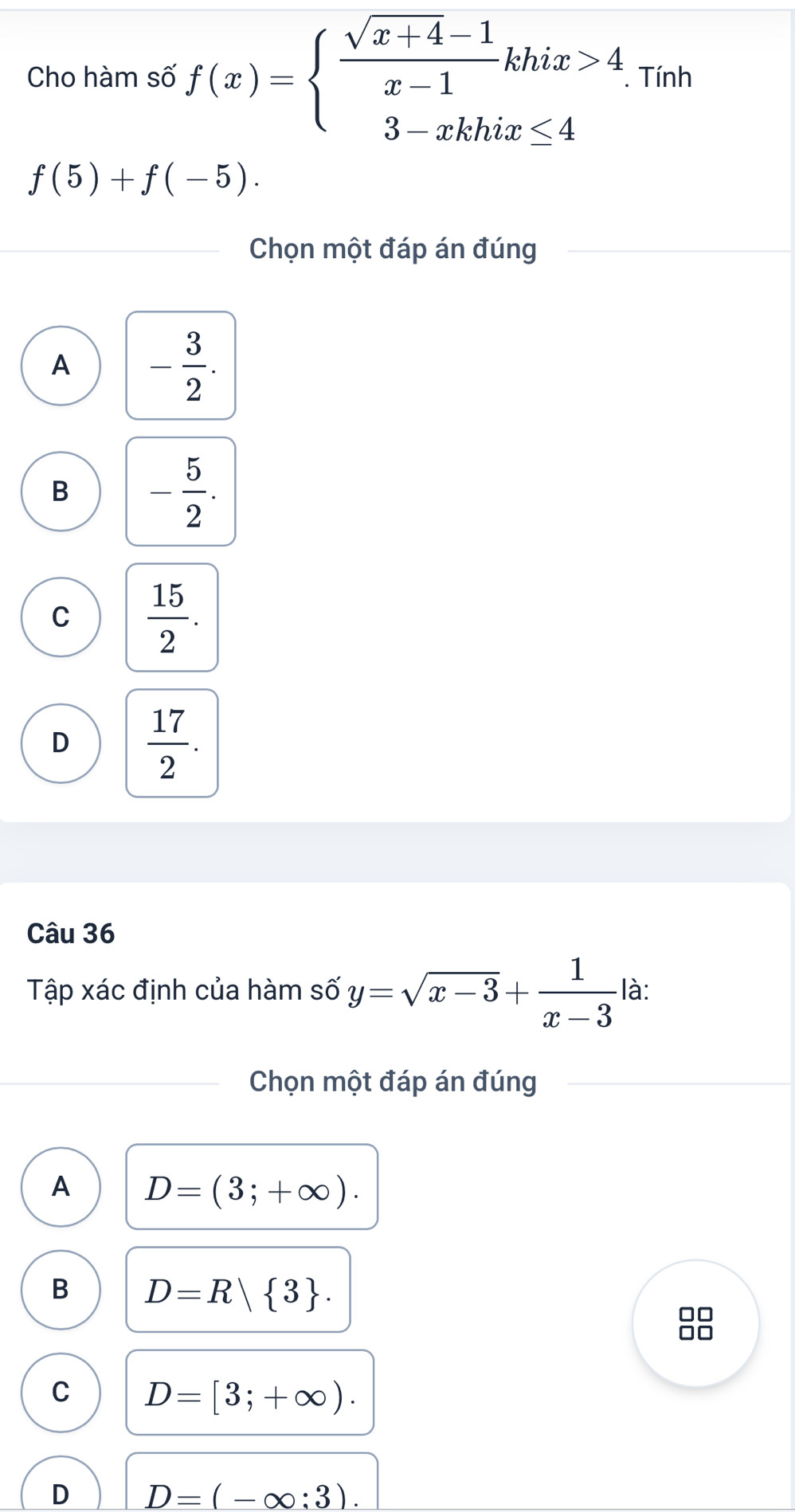 Cho hàm số f(x)=beginarrayl  (sqrt(x+4)-1)/x-1 khix>4 3-xkhix≤ 4endarray.. Tính
f(5)+f(-5). 
Chọn một đáp án đúng
A - 3/2 .
B - 5/2 .
C  15/2 .
D  17/2 . 
Câu 36
Tập xác định của hàm số y=sqrt(x-3)+ 1/x-3  là:
Chọn một đáp án đúng
A D=(3;+∈fty ).
B D=R| 3.
□□
□□
C D=[3;+∈fty ).
D D=(-∈fty :3).