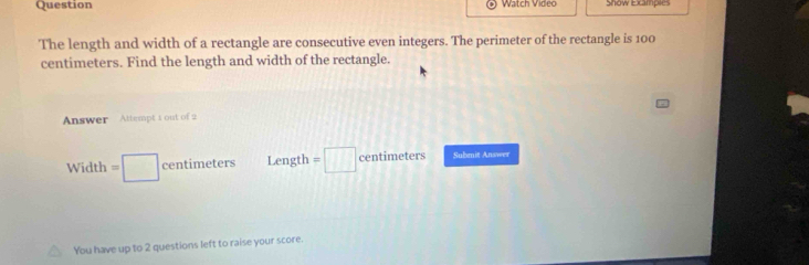 Question Watch Video Show Excamples 
The length and width of a rectangle are consecutive even integers. The perimeter of the rectangle is 100
centimeters. Find the length and width of the rectangle. 
Answer Attempt 1 out of 2
Width=□ centimeters Length =□ centimeters Submit Answer 
You have up to 2 questions left to raise your score.