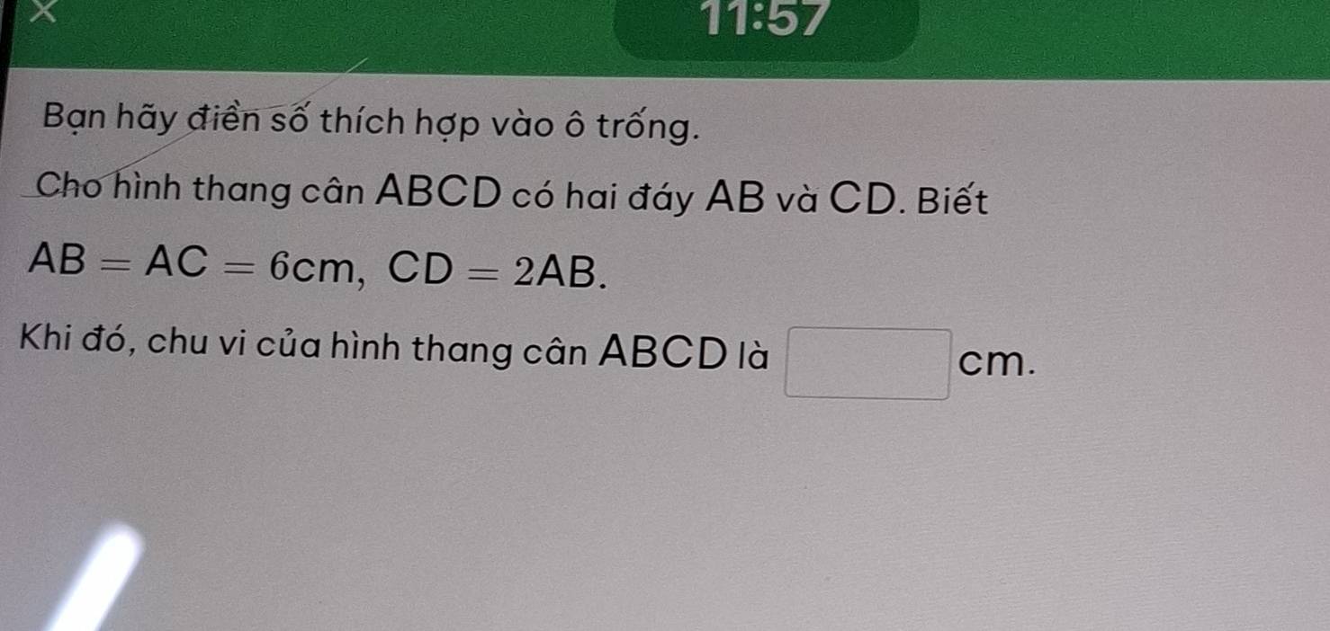 11:57 
Bạn hãy điền số thích hợp vào ô trống. 
Cho hình thang cân ABCD có hai đáy AB và CD. Biết
AB=AC=6cm, CD=2AB. 
Khi đó, chu vi của hình thang cân ABCD là □ cm.