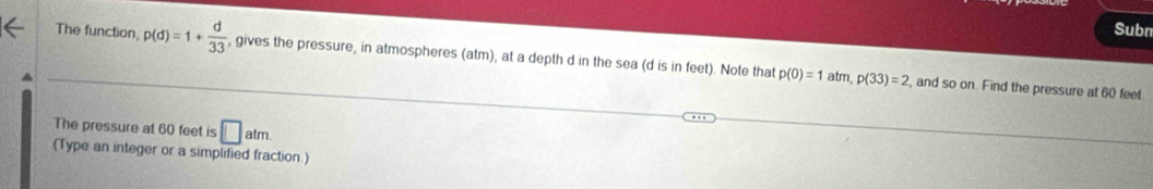 Subn 
The function p(d)=1+ d/33  , gives the pressure, in atmospheres (atm), at a depth d in the sea (d is in feet). Note that p(0)=1atm, p(33)=2
, and so on. Find the pressure at 60 feet
The pressure at 60 feet is □ atm. 
(Type an integer or a simplified fraction.