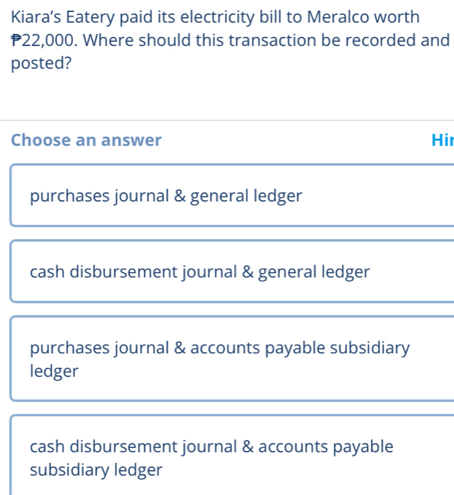 Kiara’s Eatery paid its electricity bill to Meralco worth
P22,000. Where should this transaction be recorded and
posted?
Choose an answer Hir
purchases journal & general ledger
cash disbursement journal & general ledger
purchases journal & accounts payable subsidiary
ledger
cash disbursement journal & accounts payable
subsidiary ledger