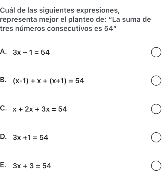 Cuál de las siguientes expresiones,
representa mejor el planteo de: “La suma de
tres números consecutivos es 54''
A. 3x-1=54
B. (x-1)+x+(x+1)=54
C. x+2x+3x=54
D. 3x+1=54
E. 3x+3=54