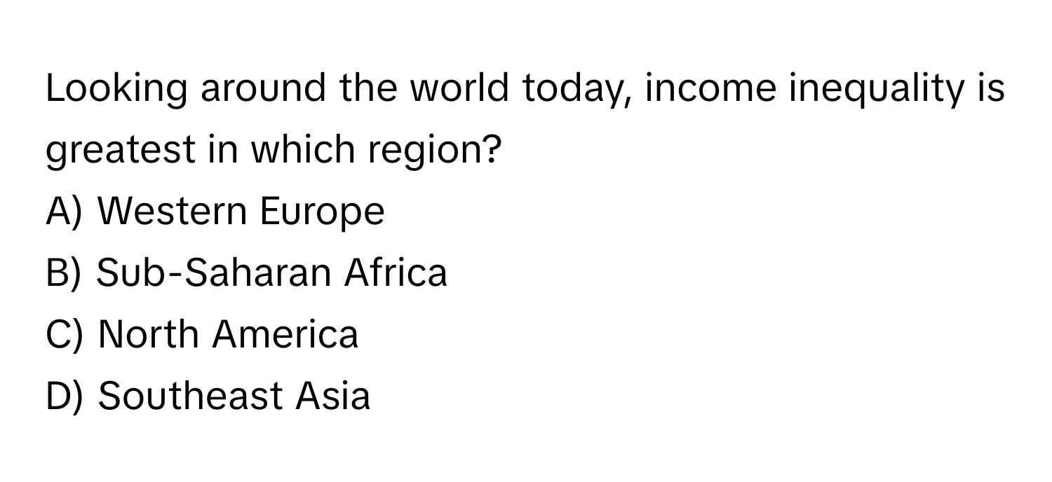 Looking around the world today, income inequality is greatest in which region? 

A) Western Europe 
B) Sub-Saharan Africa 
C) North America 
D) Southeast Asia