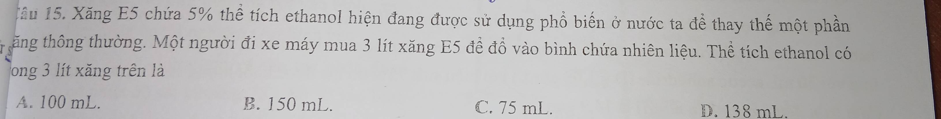 Xâu 15. Xăng E5 chứa 5% thể tích ethanol hiện đang được sử dụng phổ biến ở nước ta để thay thế một phần
ăng thông thường. Một người đi xe máy mua 3 lít xăng E5 để đồ vào bình chứa nhiên liệu. Thể tích ethanol có
Tong 3 lít xăng trên là
A. 100 mL. B. 150 mL. C. 75 mL. D. 138 mL.