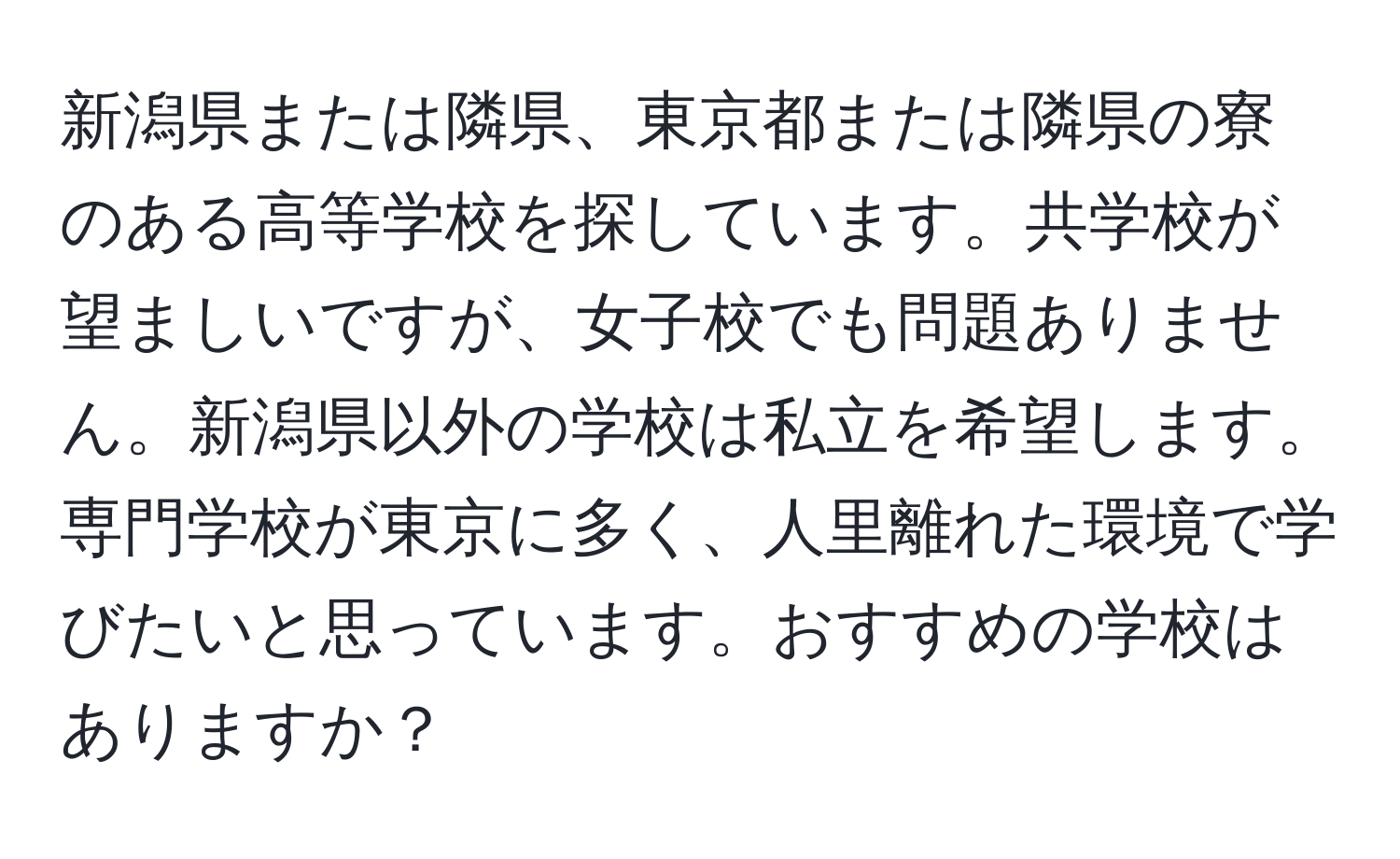 新潟県または隣県、東京都または隣県の寮のある高等学校を探しています。共学校が望ましいですが、女子校でも問題ありません。新潟県以外の学校は私立を希望します。専門学校が東京に多く、人里離れた環境で学びたいと思っています。おすすめの学校はありますか？