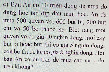 Ban An co 10 trieu dong de mua do 
dung hoc tap dip dau nam hoc. An da 
mua 500 quyen vo, 600 but bi, 200 but 
chi va 50 bo thuoc ke. Biet rang moi 
quyen vo co gia 10 nghin dong, moi cay 
but bi hoac but chi co gia 5 nghin dong, 
con bo thuoc ke co gia 8 nghin dong. Hoi 
ban An co du tien de mua cac mon do 
tren khong?