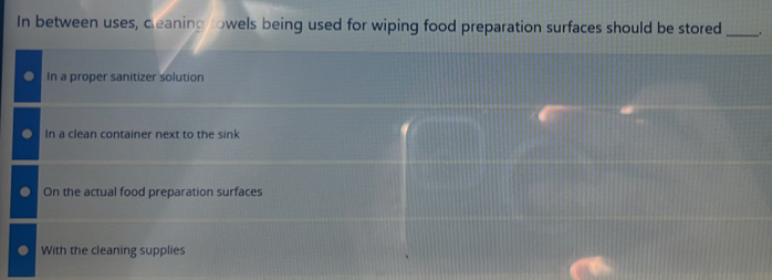 In between uses, cleaning towels being used for wiping food preparation surfaces should be stored_ .
In a proper sanitizer solution
In a clean container next to the sink
On the actual food preparation surfaces
With the cleaning supplies