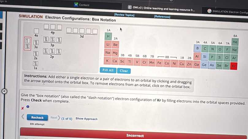 gn in 
C 
Content OWLv2 | Online teaching and learning resource fr... SIMULATION Electron Config 
[Review Topics] [References] 
SIMULATION Electron Configurations: Box Notation 
□ 
 □ /4s   □ □ □ /4p   □ □ □ □ □ /3d 
 11/3s 
frac beginarrayr □  28endarray frac 11endarray 1beginarrayr □  frac  (1)(1)10/3p  10(1)(1/2p 
Instructions: Add either a single electron or a pair of electrons to an orbital by clicking and dragging 
the arrow symbol onto the orbital box. To remove electrons from an orbital, click on the orbital box. 
Give the "box notation" (also called the "dash notation") electron configuration of Kr by filling electrons into the orbital spaces provided. 
Press Check when complete. 
Recheck Next (1 of 5) Show Approach 
6th attempt 
Incorrect