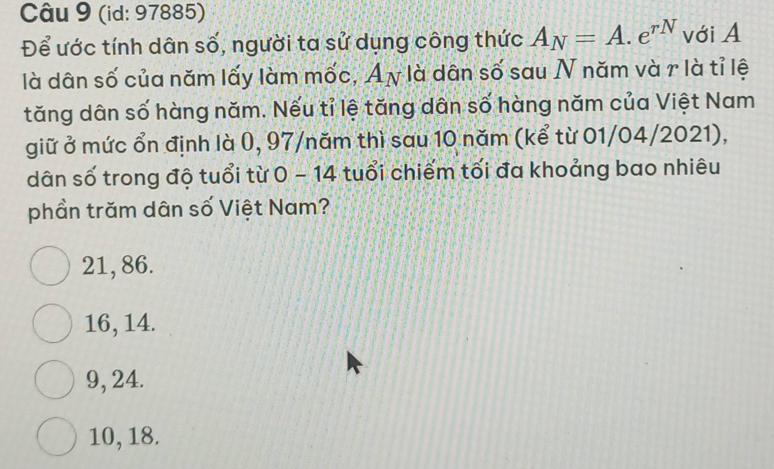 (id: 97885)
Để ước tính dân số, người ta sử dụng công thức A_N=A.e^(rN) với A
là dân số của năm lấy làm mốc, Aγ là dân số sau N năm và r là tỉ lệ
tăng dân số hàng năm. Nếu tỉ lệ tăng dân số hàng năm của Việt Nam
giữ ở mức ổn định là 0, 97/ năm thì sau 10 năm (kể từ 01/04/2021),
dân số trong độ tuổi từ 0 - 14 tuổi chiếm tối đa khoảng bao nhiêu
phần trăm dân số Việt Nam?
21, 86.
16, 14.
9, 24.
10, 18.