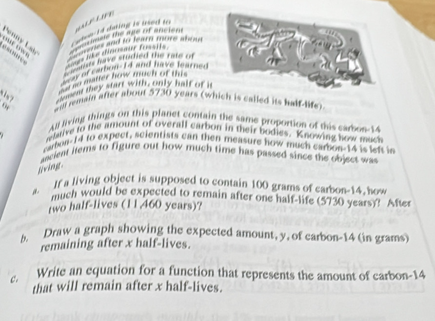 a l 
Cabon-14 dning is used to 
o e o w spprosimate the age of ancien 
Penn Lh 
l coveries and to learn more abou 
ésoure e 
mings like dinosaur fossils. 
Scientists have studied the rate of
y of carbon- 14 and have learned 
mat no matter how much of this 
element they start with, only half of it 
will remain after about 5730 years (which is called its half-life) 
or 
All living things on this planet contain the same proportion of this carbon- 14
relative to the amount of overall carbon in their bodies, Knowing how much 
earbon- 14 to expect, scientists can then measure how much carbon- 14 is left in 
ancient items to figure out how much time has passed since the object was 
jiving. 
a. If a living object is supposed to contain 100 grams of carbon- 14 how 
much would be expected to remain after one half-life (5730 years)? After 
two half-lives (11,460 years)? 
b. Draw a graph showing the expected amount, y, of carbon -14 (in grams) 
remaining after x half-lives. 
C. Write an equation for a function that represents the amount of carbon- 14
that will remain after x half-lives.