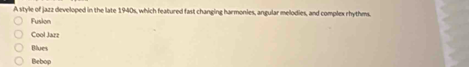 A style of jazz developed in the late 1940s, which featured fast changing harmonies, angular melodies, and complex rhythms.
Fusion
Cool Jazz
Blues
Bebop