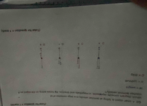 (Total for question = 1 marks)
Q2. A small object is faiting at terminal velocity in a large conswner of oit.
Wrhich diagram correctly represents, in magnitude and direction, the forces acting on the object as i
reaches torminal velocity?
w= weight
U= Upthrust
O=8rag
(Total for question =1 mark)