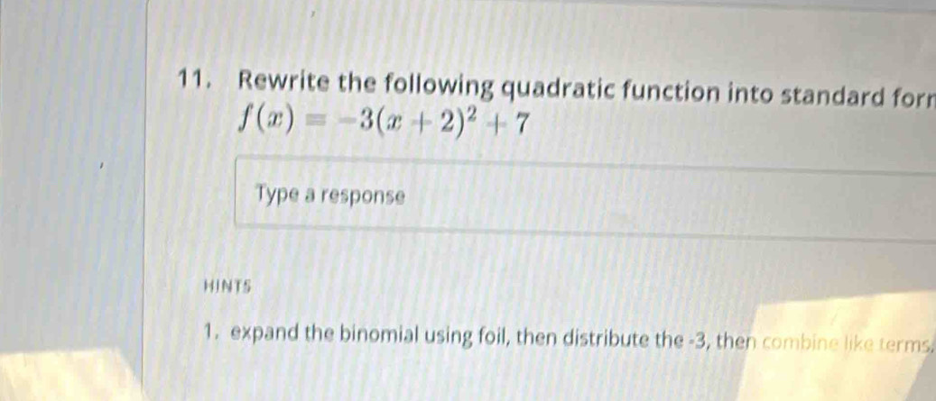 Rewrite the following quadratic function into standard for
f(x)=-3(x+2)^2+7
Type a response 
HINTS 
1. expand the binomial using foil, then distribute the -3, then combine like terms.