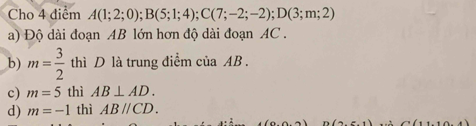 Cho 4 điểm A(1;2;0); B(5;1;4); C(7;-2;-2); D(3;m;2)
a) Độ dài đoạn AB lớn hơn độ dài đoạn AC.
b) m= 3/2  thì D là trung điểm của AB.
c) m=5 thì AB⊥ AD.
d) m=-1 thì ABparallel CD.
(2.5.1) C(11,10.