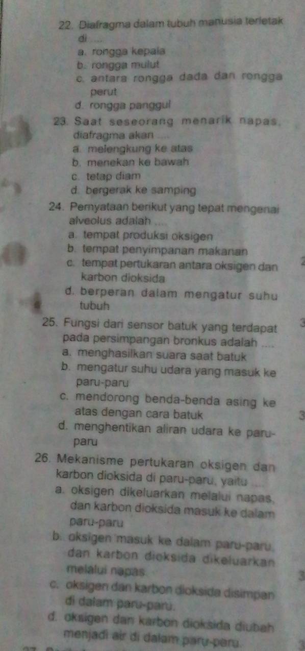 Diafragma dalam tubuh manusia terletak
dì
a. rongga kepala
b. rongga mulut
c. antara rongga dada dan rongga
perut
d. rongga panggul
23. Saat seseorang menarik napas.
diafragma akan ....
a melengkung ke atas
b. menekan ke bawah
c.tetap diam
d. bergerak ke samping
24. Peryataan berikut yang tepat mengenai
alveolus adalah
a. tempat produksi oksigen
b. tempat penyimpanan makanan
c. tempat pertukaran antara oksigen dan
karbon dioksida
d. berperan dalam mengatur suhu
tubuh
25. Fungsi dari sensor batuk yang terdapat
pada persimpangan bronkus adalah ....
a. menghasilkan suara saat batuk
b. mengatur suhu udara yang masuk ke
paru-paru
c. mendorong benda-benda asing ke
atas dengan cara batuk
3
d. menghentikan aliran udara ke paru-
paru
26. Mekanisme pertukaran oksigen da
karbon dioksida di paru-paru, yaitu
a. oksigen dikeluarkan melalui napas.
dan karbon dioksida masuk ke dalam
paru-paru
b. oksigen masuk ke dalam paru-paru.
dan karbon dioksida dikeluarkan
melalui napas
3
c. oksigen dan karbon dioksida disimpan
di dalam paru-paru.
d. oksigen dan karbon dioksida diubah
menjadi air di dalam paru-peru.