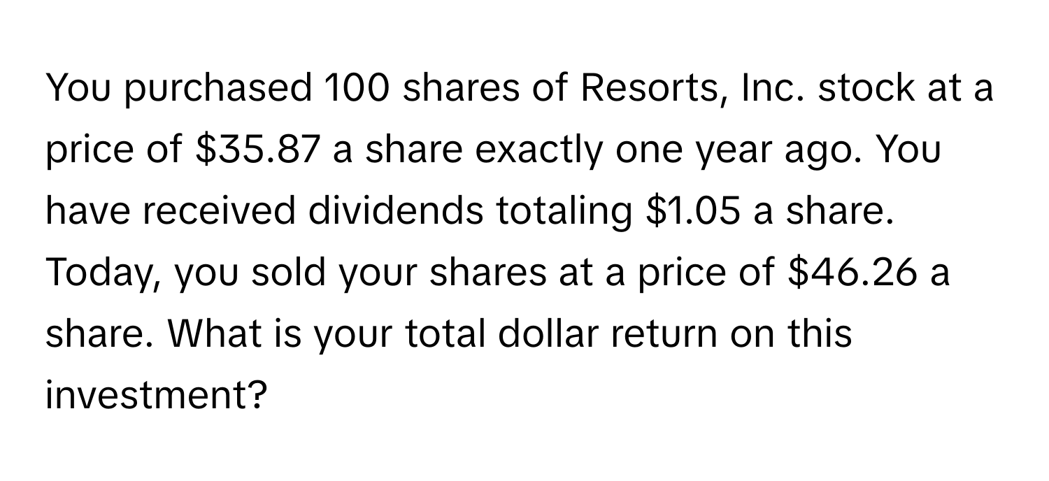 You purchased 100 shares of Resorts, Inc. stock at a price of $35.87 a share exactly one year ago. You have received dividends totaling $1.05 a share. Today, you sold your shares at a price of $46.26 a share. What is your total dollar return on this investment?