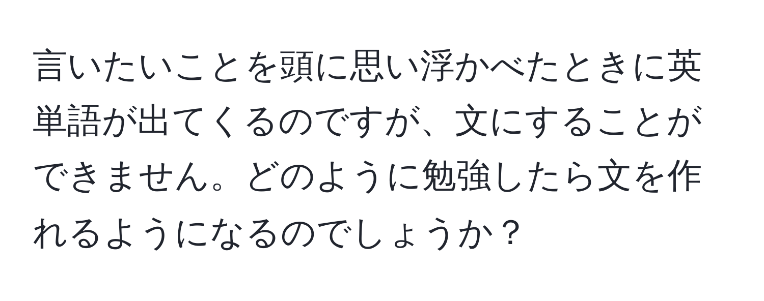 言いたいことを頭に思い浮かべたときに英単語が出てくるのですが、文にすることができません。どのように勉強したら文を作れるようになるのでしょうか？