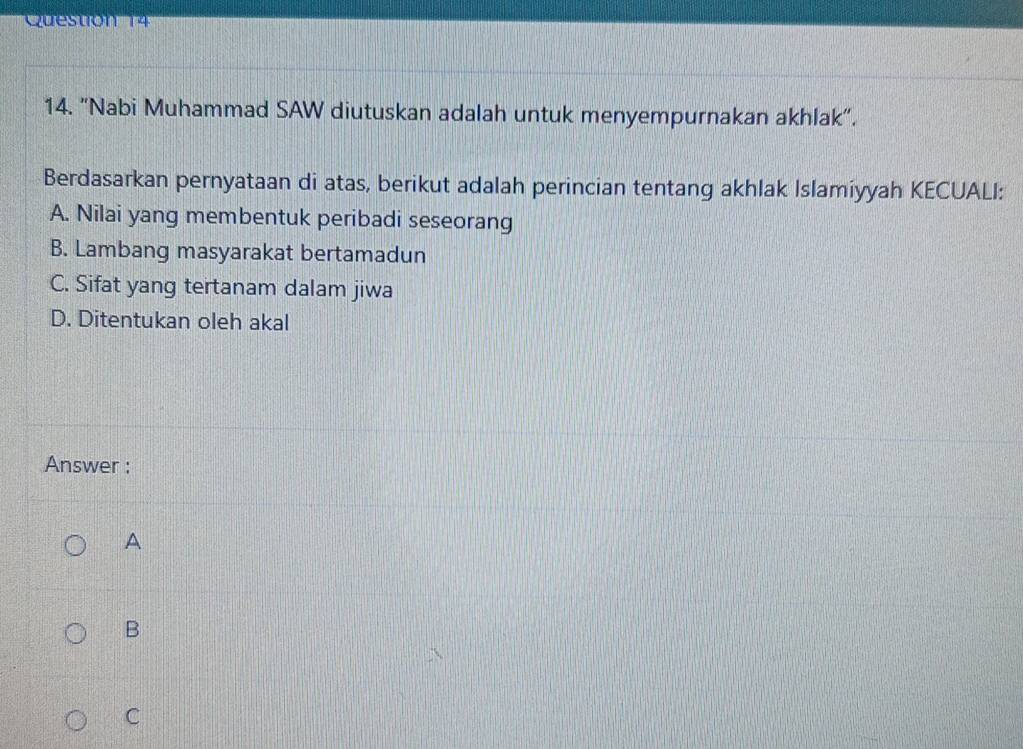 Cueston 14
14. "Nabi Muhammad SAW diutuskan adalah untuk menyempurnakan akhlak".
Berdasarkan pernyataan di atas, berikut adalah perincian tentang akhlak Islamiyyah KECUALI:
A. Nilai yang membentuk peribadi seseorang
B. Lambang masyarakat bertamadun
C. Sifat yang tertanam dalam jiwa
D. Ditentukan oleh akal
Answer :
A
B
C