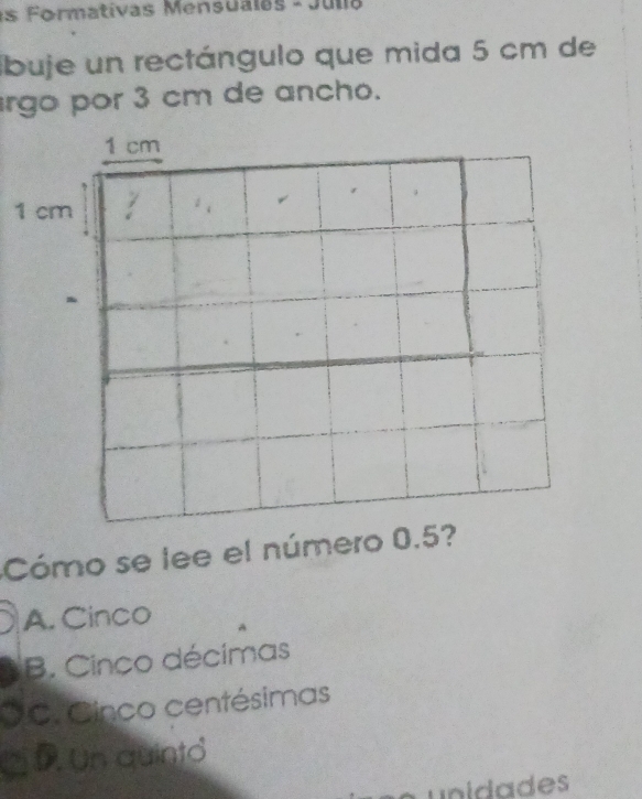 1s Formativas Mensualas - Julia
buje un rectángulo que mida 5 cm de
rgo por 3 cm de ancho.
1 cm
1 cm 。 、
Cómo se lee el número 0.5?
A. Cinco
B. Cinco décimas
C. Cinco centésimas
D. Un quinto
unidades