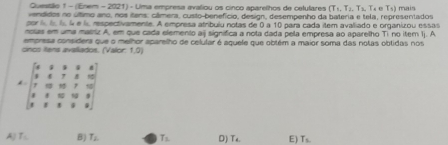 Questálio 1 - (Enem - 2021) - Uma empresa avaliou os cinco aparelhos de cetulares T_1, T_2, T_3, T_4 e T_5) mais
vendidos no último ano, nos itens: câmera, custo-benefício, design, desempenho da bateria e tela, representados
por lol l ik e ls respectivamente. A empresa atribulu notas de 0 a 10 para cada item avaliado e organizou essas
notias em uma matriz A, em que cada elemento aij significa a nota dada pela empresa ao aparelho Ti no item Ij. A
empresa considers que o melhor aparelho de celular é aquele que obtém a maior soma das notas obtidas nos
cincs itens avaliados. (Valor: 1,0)
A=beginbmatrix 6&8&9&8&8 9&6&7&8&10 7&0&10&7&9 8&8&5&10&9 8&8&8&9&9endbmatrix
A) T_s B) T_2. T_2 D) T_4. E) T_5.