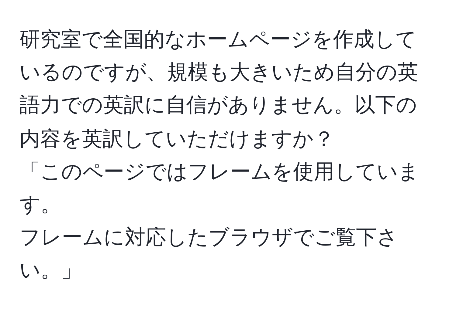 研究室で全国的なホームページを作成しているのですが、規模も大きいため自分の英語力での英訳に自信がありません。以下の内容を英訳していただけますか？  
「このページではフレームを使用しています。  
フレームに対応したブラウザでご覧下さい。」