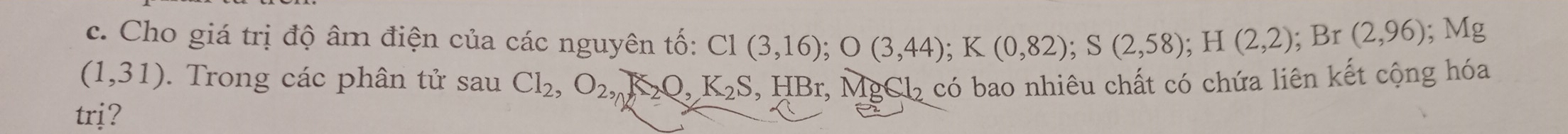 Cho giá trị độ âm điện của các nguyên tố: C1(3,16); O(3,44); K(0,82); S(2,58); H(2,2); Br(2,96); Mg
(1,31). Trong các phân tử sau Cl_2, O_2, A_2O, K_2S , HBr, M 18612
trj? 2 có bao nhiêu chất có chứa liên kết cộng hóa