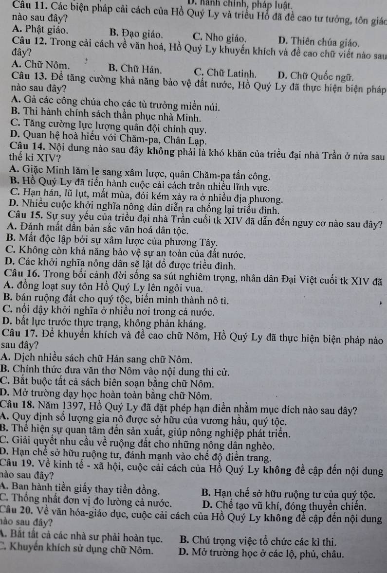 D. hành chính, pháp luật.
Câu 11. Các biện pháp cải cách của Hồ Quý Ly và triều Hổ đã đề cao tư tưởng, tôn giác
nào sau đây?
A. Phật giáo. B. Đạo giáo. C. Nho giáo. D. Thiên chúa giáo.
Câu 12. Trong cải cách về văn hoá, Hồ Quý Ly khuyến khích và đề cao chữ viết nào sau
đây?
A. Chữ Nôm. B. Chữ Hán. C. Chữ Latinh. D. Chữ Quốc ngữ.
Câu 13. Đề tăng cường khả năng bảo vệ đất nước, Hồ Quý Ly đã thực hiện biện pháp
nào sau đây?
A. Gả các công chúa cho các tù trưởng miền núi.
B. Thi hành chính sách thần phục nhà Minh.
C. Tăng cường lực lượng quân đội chính quy.
D. Quan hệ hoà hiếu với Chăm-pa, Chân Lạp.
Cậu 14. Nội dung nào sau đây không phải là khó khăn của triều đại nhà Trần ở nửa sau
thế ki XIV?
A. Giặc Minh lăm le sang xâm lược, quân Chăm-pa tấn công.
B. Hồ Quý Ly đã tiến hành cuộc cải cách trên nhiều lĩnh vực.
C. Hạn hán, lũ lụt, mất mùa, đói kém xảy ra ở nhiều địa phương.
D. Nhiều cuộc khởi nghĩa nông dân diễn ra chống lại triều đình.
Câu 15. Sự suy yếu của triều đại nhà Trần cuối tk XIV đã dẫn đến nguy cơ nào sau đây?
A. Đánh mất dần bản sắc văn hoá dân tộc.
B. Mất độc lập bởi sự xâm lược của phương Tây.
C. Không còn khả năng bảo vệ sự an toàn của đất nước.
D. Các khởi nghĩa nông dân sẽ lật đổ được triều đình.
Câu 16. Trong bối cảnh đời sống sa sút nghiêm trọng, nhân dân Đại Việt cuối tk XIV đã
A. đồng loạt suy tôn Hồ Quý Ly lên ngôi vua.
B. bán ruộng đất cho quý tộc, biến mình thành nô tì.
C. nổi dậy khởi nghĩa ở nhiều nơi trong cả nước.
D. bất lực trước thực trạng, không phản kháng.
Câu 17. Đề khuyển khích và đề cao chữ Nôm, Hồ Quý Ly đã thực hiện biện pháp nào
sau đây?
A. Dịch nhiều sách chữ Hán sang chữ Nôm.
B. Chính thức đưa văn thơ Nôm vào nội dung thi cử.
C. Bắt buộc tất cả sách biên soạn bằng chữ Nôm.
D. Mở trường dạy học hoàn toàn bằng chữ Nôm.
Câu 18. Năm 1397, Hồ Quý Ly đã đặt phép hạn điền nhằm mục đích nào sau đây?
A. Quy định số lượng gia nô được sở hữu của vương hầu, quý tộc.
B. Thể hiện sự quan tâm đến sản xuất, giúp nông nghiệp phát triển.
C. Giải quyết nhu cầu về ruộng đất cho những nông dân nghèo.
D. Hạn chế sở hữu ruộng tư, đánh mạnh vào chế độ điền trang.
Câu 19. Về kinh tế - xã hội, cuộc cải cách của Hồ Quý Ly không đề cập đến nội dung
nào sau đây?
A. Ban hành tiền giấy thay tiền đồng. B. Hạn chế sở hữu ruộng tư của quý tộc.
C. Thống nhất đơn vị đo lường cả nước. D. Chế tạo vũ khí, đóng thuyền chiến.
Cầu 20. Về văn hóa-giáo dục, cuộc cải cách của Hồ Quý Ly không đề cập đến nội dung
nào sau đây?
A. Bắt tất cả các nhà sư phải hoàn tục. B. Chú trọng việc tổ chức các kì thi.
C. Khuyến khích sử dụng chữ Nôm. D. Mở trường học ở các lộ, phủ, châu.