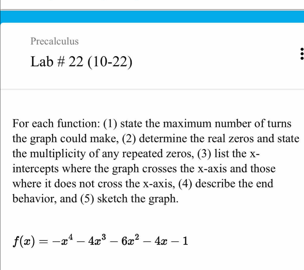 Precalculus 
Lai b# 22(10-22) 
For each function: (1) state the maximum number of turns 
the graph could make, (2) determine the real zeros and state 
the multiplicity of any repeated zeros, (3) list the x - 
intercepts where the graph crosses the x-axis and those 
where it does not cross the x-axis, (4) describe the end 
behavior, and (5) sketch the graph.
f(x)=-x^4-4x^3-6x^2-4x-1