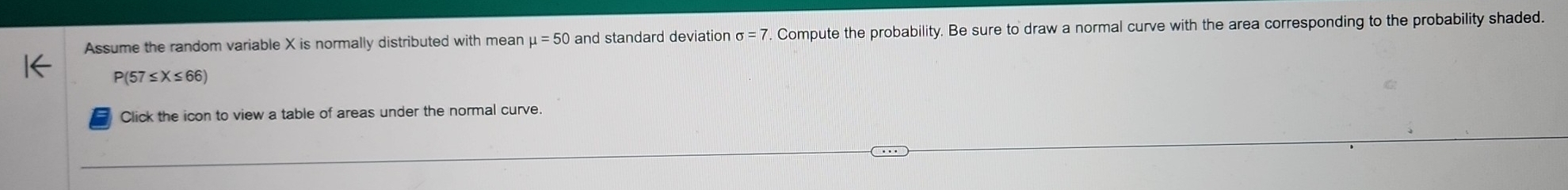 Assume the random variable X is normally distributed with mean mu =50 and standard deviation sigma =7 7. Compute the probability. Be sure to draw a normal curve with the area corresponding to the probability shaded.
P(57≤X≤66)
Click the icon to view a table of areas under the normal curve.