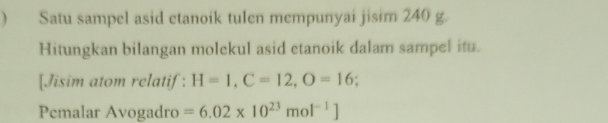  Satu sampel asid etanoik tulen mempunyai jisim 240 g. 
Hitungkan bilangan molekul asid etanoik dalam sampel itu. 
[Jisim atom relatif: H=1, C=12, O=16
Pemalar Avogadro =6.02* 10^(23)mol^(-1)]