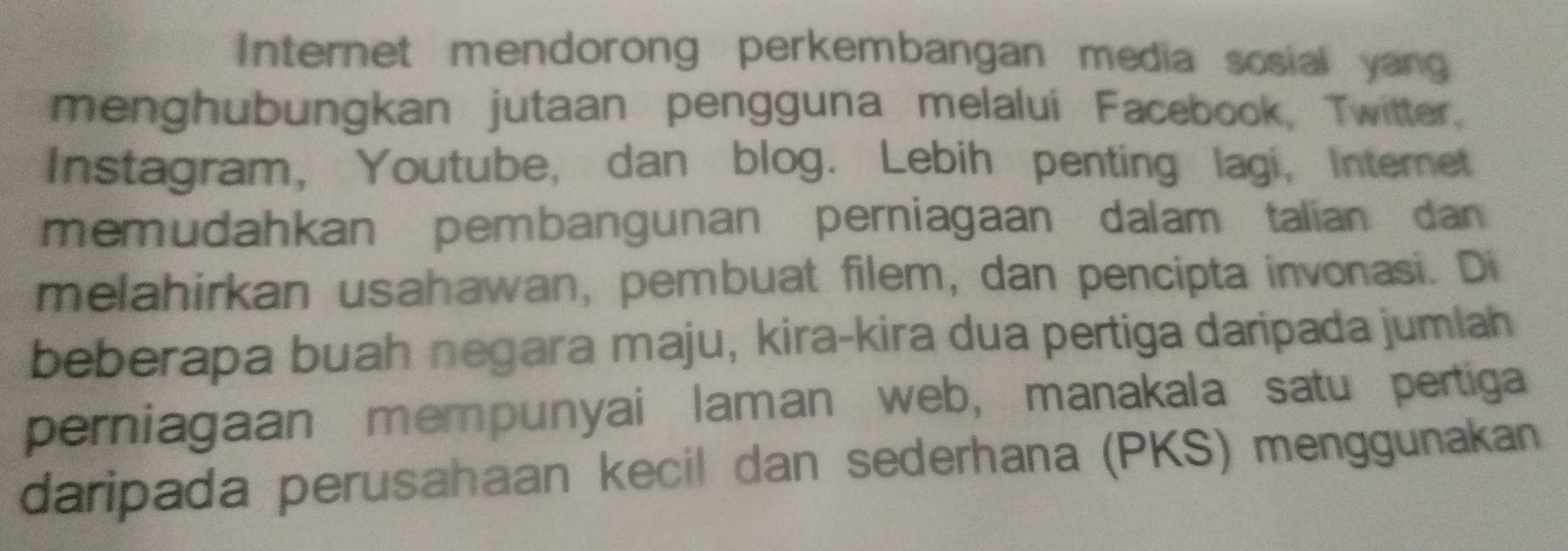 Internet mendorong perkembangan media sosial yang 
menghubungkan jutaan pengguna melalui Facebook, Twitter. 
Instagram, Youtube, dan blog. Lebih penting lagi, Internet 
memudahkan pembangunan perniagaan dalam talian dan 
melahirkan usahawan, pembuat filem, dan pencipta invonasi. Di 
beberapa buah negara maju, kira-kira dua pertiga daripada jumlah 
perniagaan mempunyai laman web, manakala satu pertiga 
daripada perusahaan kecil dan sederhana (PKS) menggunakan