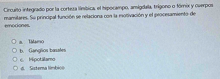 Circuito integrado por la corteza límbica, el hipocampo, amígdala, trígono o fórnix y cuerpos
mamilares. Su principal función se relaciona con la motivación y el procesamiento de
emociones.
a. Tálamo
b. Ganglios basales
c. Hipotálamo
d. Sistema límbico