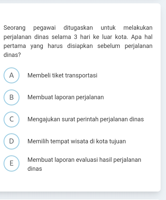 Seorang pegawai ditugaskan untuk melakukan
perjalanan dinas selama 3 hari ke luar kota. Apa hal
pertama yang harus disiapkan sebelum perjalanan
dinas?
A Membeli tiket transportasi
B Membuat laporan perjalanan
C ) Mengajukan surat perintah perjalanan dinas
D Memilih tempat wisata di kota tujuan
E Membuat laporan evaluasi hasil perjalanan
dinas