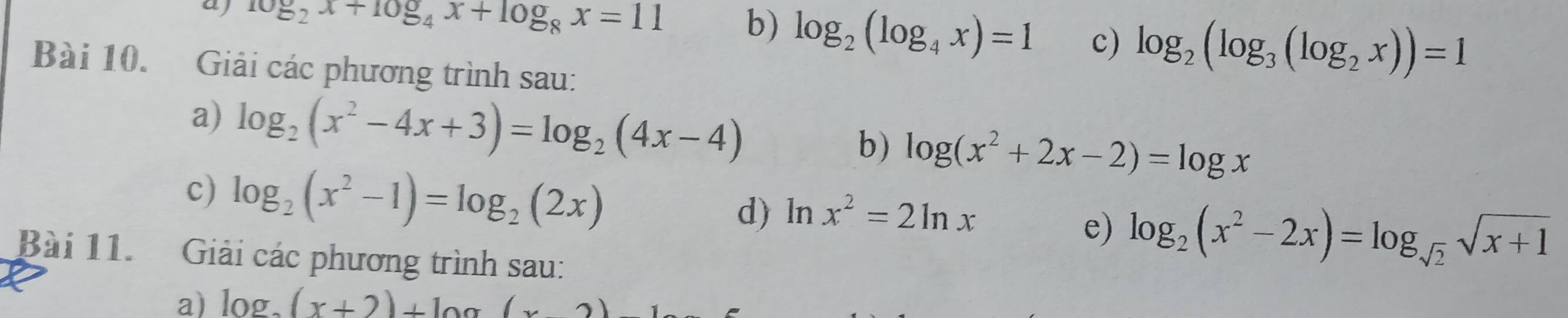 aj log _2x+10g_4x+log _8x=11 b) log _2(log _4x)=1 c) log _2(log _3(log _2x))=1
Bài 10. Giải các phương trình sau: 
a) log _2(x^2-4x+3)=log _2(4x-4) log (x^2+2x-2)=log x
b) 
c) log _2(x^2-1)=log _2(2x) d) ln x^2=2ln x
e) log _2(x^2-2x)=log _sqrt(2)sqrt(x+1)
Bài 11. Giải các phương trình sau: 
a) log _2(x+2)+log (x2)