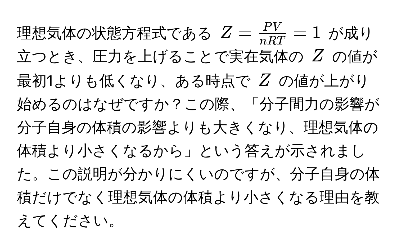 理想気体の状態方程式である $Z =  PV/nRT  = 1$ が成り立つとき、圧力を上げることで実在気体の $Z$ の値が最初1よりも低くなり、ある時点で $Z$ の値が上がり始めるのはなぜですか？この際、「分子間力の影響が分子自身の体積の影響よりも大きくなり、理想気体の体積より小さくなるから」という答えが示されました。この説明が分かりにくいのですが、分子自身の体積だけでなく理想気体の体積より小さくなる理由を教えてください。