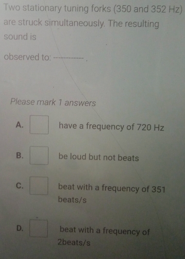 Two stationary tuning forks (350 and 352 Hz)
are struck simultaneously. The resulting
sound is
observed to: _.
Please mark 1 answers
A. □  have a frequency of 720 Hz
B. □ be loud but not beats
C. □ beat with a frequency of 351
beats/s
D. □ beat with a frequency of
2beats/s