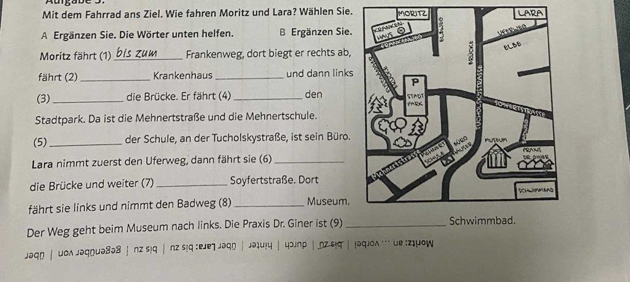 Auigabe S. 
Mit dem Fahrrad ans Ziel. Wie fahren Moritz und Lara? Wählen Sie. RA 
A Ergänzen Sie. Die Wörter unten helfen. B Ergänzen Sie. 
Moritz fährt (1) _Frankenweg, dort biegt er rechts ab, 
fährt (2) _Krankenhaus _und dann links 
(3)_ die Brücke. Er fährt (4)_ den 
Stadtpark. Da ist die Mehnertstraße und die Mehnertschule. 
(5)_ der Schule, an der Tucholskystraße, ist sein Büro. 
Lara nimmt zuerst den Uferweg, dann fährt sie (6) 
die Brücke und weiter (7) _Soyfertstraße. Dort 
fährt sie links und nimmt den Badweg (8) _Museum. 
Der Weg geht beim Museum nach links. Die Praxis Dr. Giner ist (9) _ 
jəqn | uoʌ jəqnuə8ə8|nz s!q |nz s!q :ejejəqn | jəiu!y | yɔjnp |nz siq| !əqjoʌ … ue :ziyow