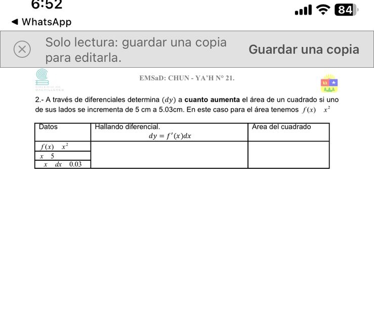 6:52
84
WhatsApp
X Solo lectura: guardar una copia Guardar una copia
para editarla.
EMSaD: CHUN - YA’H N°21.
2.- A través de diferenciales determina (dy) a cuanto aumenta el área de un cuadrado si uno
de sus lados se incrementa de 5 cm a 5.03cm. En este caso para el área tenemos f(x)x^2