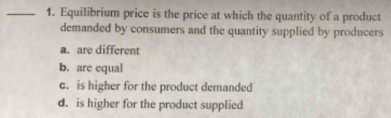 Equilibrium price is the price at which the quantity of a product
demanded by consumers and the quantity supplied by producers
a. are different
b. are equal
c. is higher for the product demanded
d. is higher for the product supplied