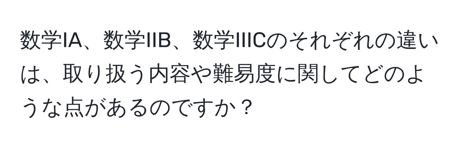 数学IA、数学IIB、数学IIICのそれぞれの違いは、取り扱う内容や難易度に関してどのような点があるのですか？