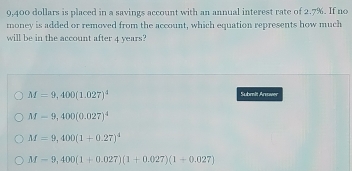 9,400 dollars is placed in a savings account with an annual interest rate of 2.7%. If no
money is added or removed from the account, which equation represents how much
will be in the account after 4 years?
M=9,400(1.027)^4
Submit Answer
M-9,400(0.027)^4
M=9,400(1+0.27)^4
M=9,400(1+0.027)(1+0.027)(1+0.027)