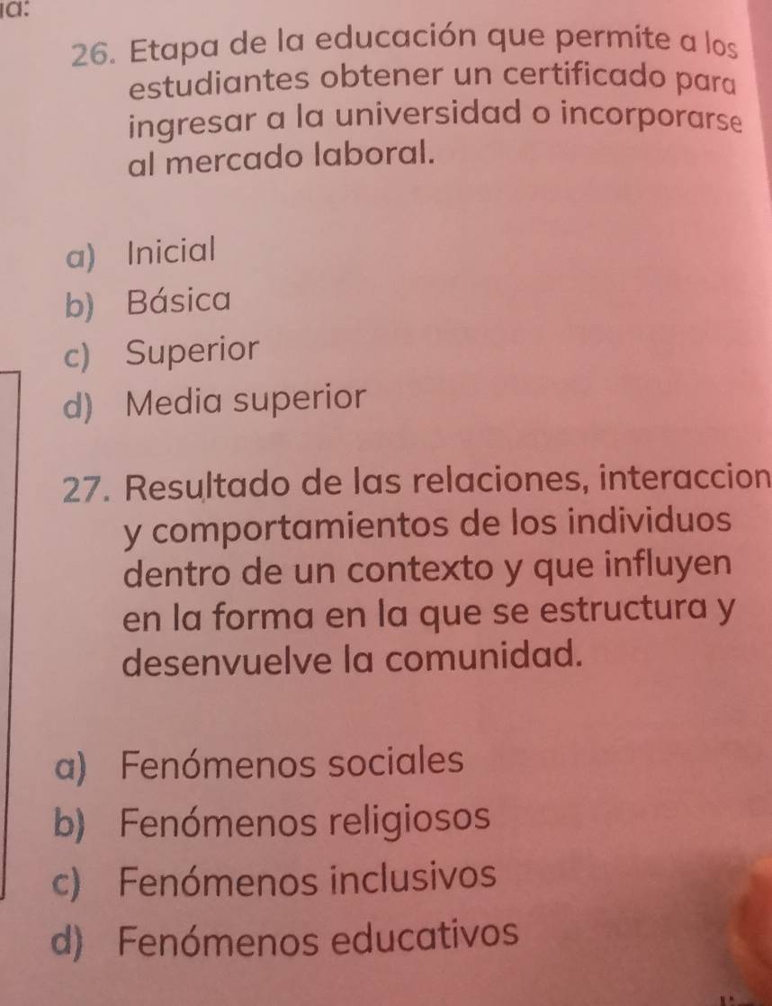 a:
26. Etapa de la educación que permite a los
estudiantes obtener un certificado para
ingresar a la universidad o incorporarse
al mercado laboral.
a) Inicial
b) Básica
c) Superior
d) Media superior
27. Resultado de las relaciones, interaccion
y comportamientos de los individuos
dentro de un contexto y que influyen
en la forma en la que se estructura y
desenvuelve la comunidad.
a) Fenómenos sociales
b) Fenómenos religiosos
c) Fenómenos inclusivos
d) Fenómenos educativos