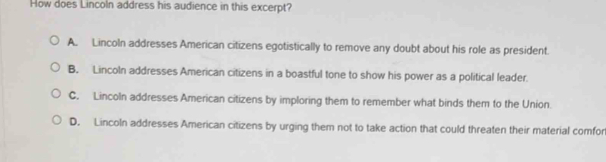 How does Lincoln address his audience in this excerpt?
A. Lincoln addresses American citizens egotistically to remove any doubt about his role as president.
B. Lincoln addresses American citizens in a boastful tone to show his power as a political leader.
C. Lincoln addresses American citizens by imploring them to remember what binds them to the Union.
D. Lincoln addresses American citizens by urging them not to take action that could threaten their material comfor