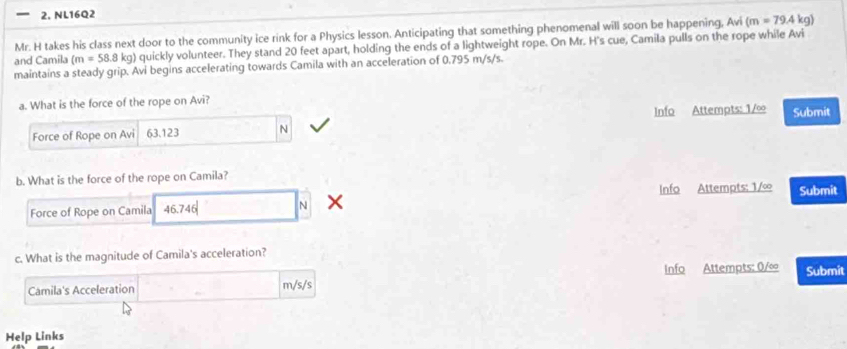 NL16Q2 
Mr. H takes his class next door to the community ice rink for a Physics lesson. Anticipating that something phenomenal will soon be happening, Avi (m=79.4 k g) 
and Camila (m=58.8kg) quickly volunteer. They stand 20 feet apart, holding the ends of a lightweight rope. On Mr. H's cue, Camila pulls on the rope while Avi 
maintains a steady grip. Avi begins accelerating towards Camila with an acceleration of 0.795 m/s/s. 
a. What is the force of the rope on Avi? Submit 
Force of Rope on Avi 63.123 N Info Attempts: 1/∞
b. What is the force of the rope on Camila? 
Force of Rope on Camila 46.74 N Info Attempts: 1/∞ Submit 
c. What is the magnitude of Camila's acceleration? 
Camila's Acceleration m/s /s Info Attempts: 0/∞ Submit 
Help Links