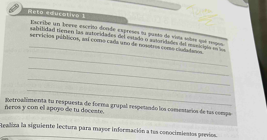 Reto educativo 1 
_ 
Escribe un breve escrito donde expreses tu punto de vista sobre qué respon- 
sabilidad tienen las autoridades del estado o autoridades del municipio en los 
_ 
servicios públicos, así como cada uno de nosotros como ciudadanos. 
_ 
_ 
_ 
Retroalimenta tu respuesta de forma grupal respetando los comentarios de tus compa- 
ñeros y con el apoyo de tu docente. 
Realiza la siguiente lectura para mayor información a tus conocimientos previos.