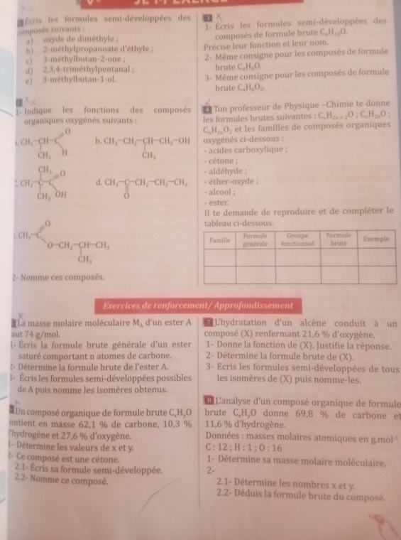 Écris les formules semi-développées des
omposés suivants :  1- Écris les formules semi-développées des
a) oxyde de diméthyle ; composés de formule brute C_4H_10O.
b) 2-méthylpropanoate d'éthyle ; Précise leur fonction et leur nom.
c) 3-méthylbutan-2-one ; 2- Même consigne pour les composés de formule
d) 2,3,4-triméthylpentanal ; brute C_4H_8O.
e) 3-méthylbutan-1-ol. 3- Même consigne pour les composés de formule
brute C_4H_8O_2.
1- Indique les fonctions des composés 1 |Ton professeur de Physique -Chimie te donne
organiques oxygénés suivants : les formules brutes suivantes : C_nH_2n+2O;C_nH_2nO
C_nH_2nO_2 et les familles de composés organiques
CH,_GHG_3_(H_3_CH_H)^O b. CH_3-CH_2-CH-CH_2-OH oxygénés ci-dessous :
- acides carboxylique ;
CH_3 - cétone ;
- aldéhyde ;
- éther-oxyde ;
CH_3beginarrayl CH_3=O CH_3,OHendarray. d. CH_3-CH_2-CH_2-CH_3 - alcool ;
- ester.
Il te demande de reproduire et de compléter le
tableau ci-dessous
ca_1-Cl_2^(0-CH_2)-CH_2
2- Nomme ces composés.
Exercices de renforcement/ Approfondissement
*La masse molaire moléculaire M_A d’un ester A L'L'hydratation d'un alcène conduit à un
aut 74 g/mol. composé (X) renfermant 21,6 % d'oxygène.
l- Écris la formule brute générale d'un ester 1- Donne la fonction de (X). Justifie la réponse.
saturé comportant n atomes de carbone. 2- Détermine la formule brute de (X).
?- Détermine la formule brute de l'ester A.  3- Ecris les formules semi-développées de tous
3- Écris les formules semi-développées possibles les isomères de (X) puis nomme-les.
de A puis nomme les isomères obtenus.
L L'analyse d'un composé organique de formule
Un composé organique de formule brute C,HãO brute C.H、O donne 69,8 % de carbone et
ontient en masse 62,1 % de carbone, 10,3 % 11,6 % d'hydrogène.
l'hydrogène et 27,6 % d'oxygène.  Données : masses molaires atomiques en g.mol ¹
l- Détermine les valeurs de x et y. C : 12;H:1;0:16
2- Ce composé est une cétone. 1- Détermine sa masse molaire moléculaire.
2.1- Écris sa formule semi-développée. 2-  2.1- Détermine les nombres x et y.
2.2- Nomme ce composé.  2.2- Déduis la formule brute du composé.